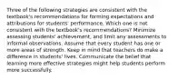 Three of the following strategies are consistent with the textbook's recommendations for forming expectations and attributions for students' performance. Which one is not consistent with the textbook's recommendations? Minimize assessing students' achievement, and limit any assessments to informal observations. Assume that every student has one or more areas of strength. Keep in mind that teachers do make a difference in students' lives. Communicate the belief that learning more effective strategies might help students perform more successfully.