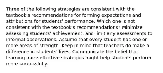 Three of the following strategies are consistent with the textbook's recommendations for forming expectations and attributions for students' performance. Which one is not consistent with the textbook's recommendations? Minimize assessing students' achievement, and limit any assessments to informal observations. Assume that every student has one or more areas of strength. Keep in mind that teachers do make a difference in students' lives. Communicate the belief that learning more effective strategies might help students perform more successfully.