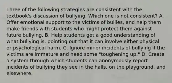 Three of the following strategies are consistent with the textbook's discussion of bullying. Which one is not consistent? A. Offer emotional support to the victims of bullies, and help them make friends with students who might protect them against future bullying. B. Help students get a good understanding of what bullying is, pointing out that it can involve either physical or psychological harm. C. Ignore minor incidents of bullying if the victims are immature and need some "toughening up." D. Create a system through which students can anonymously report incidents of bullying they see in the halls, on the playground, and elsewhere.