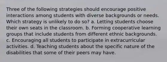 Three of the following strategies should encourage positive interactions among students with diverse backgrounds or needs. Which strategy is unlikely to do so? a. Letting students choose their own seats in the classroom. b. Forming cooperative learning groups that include students from different ethnic backgrounds. c. Encouraging all students to participate in extracurricular activities. d. Teaching students about the specific nature of the disabilities that some of their peers may have.