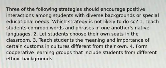 Three of the following strategies should encourage positive interactions among students with diverse backgrounds or special educational needs. Which strategy is not likely to do so? 1. Teach students common words and phrases in one another's native languages. 2. Let students choose their own seats in the classroom. 3. Teach students the meaning and importance of certain customs in cultures different from their own. 4. Form cooperative learning groups that include students from different ethnic backgrounds.