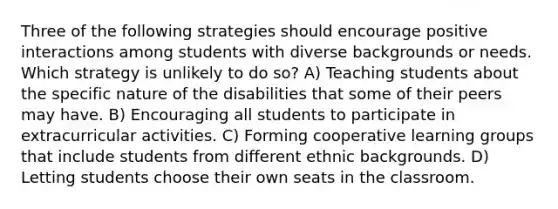 Three of the following strategies should encourage positive interactions among students with diverse backgrounds or needs. Which strategy is unlikely to do so? A) Teaching students about the specific nature of the disabilities that some of their peers may have. B) Encouraging all students to participate in extracurricular activities. C) Forming cooperative learning groups that include students from different ethnic backgrounds. D) Letting students choose their own seats in the classroom.