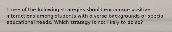 Three of the following strategies should encourage positive interactions among students with diverse backgrounds or special educational needs. Which strategy is not likely to do so?