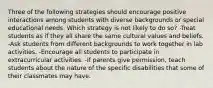 Three of the following strategies should encourage positive interactions among students with diverse backgrounds or special educational needs. Which strategy is not likely to do so? -Treat students as if they all share the same cultural values and beliefs. -Ask students from different backgrounds to work together in lab activities. -Encourage all students to participate in extracurricular activities. -If parents give permission, teach students about the nature of the specific disabilities that some of their classmates may have.