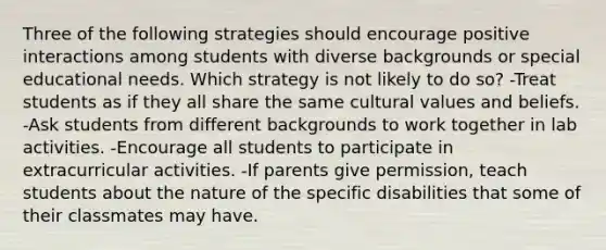 Three of the following strategies should encourage positive interactions among students with diverse backgrounds or special educational needs. Which strategy is not likely to do so? -Treat students as if they all share the same cultural values and beliefs. -Ask students from different backgrounds to work together in lab activities. -Encourage all students to participate in extracurricular activities. -If parents give permission, teach students about the nature of the specific disabilities that some of their classmates may have.