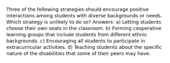 Three of the following strategies should encourage positive interactions among students with diverse backgrounds or needs. Which strategy is unlikely to do so? Answers: a) Letting students choose their own seats in the classroom. b) Forming cooperative learning groups that include students from different ethnic backgrounds. c) Encouraging all students to participate in extracurricular activities. d) Teaching students about the specific nature of the disabilities that some of their peers may have.