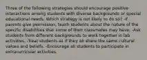 Three of the following strategies should encourage positive interactions among students with diverse backgrounds or special educational needs. Which strategy is not likely to do so? -If parents give permission, teach students about the nature of the specific disabilities that some of their classmates may have. -Ask students from different backgrounds to work together in lab activities. -Treat students as if they all share the same cultural values and beliefs. -Encourage all students to participate in extracurricular activities.