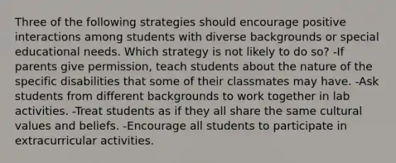 Three of the following strategies should encourage positive interactions among students with diverse backgrounds or special educational needs. Which strategy is not likely to do so? -If parents give permission, teach students about the nature of the specific disabilities that some of their classmates may have. -Ask students from different backgrounds to work together in lab activities. -Treat students as if they all share the same cultural values and beliefs. -Encourage all students to participate in extracurricular activities.