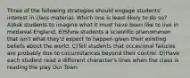 Three of the following strategies should engage students' interest in class material. Which one is least likely to do so? A)Ask students to imagine what it must have been like to live in medieval England. B)Show students a scientific phenomenon that isn't what they'd expect to happen given their existing beliefs about the world. C)Tell students that occasional failures are probably due to circumstances beyond their control. D)Have each student read a different character's lines when the class is reading the play Our Town.