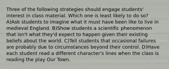 Three of the following strategies should engage students' interest in class material. Which one is least likely to do so? A)Ask students to imagine what it must have been like to live in medieval England. B)Show students a scientific phenomenon that isn't what they'd expect to happen given their existing beliefs about the world. C)Tell students that occasional failures are probably due to circumstances beyond their control. D)Have each student read a different character's lines when the class is reading the play Our Town.