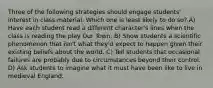 Three of the following strategies should engage students' interest in class material. Which one is least likely to do so? A) Have each student read a different character's lines when the class is reading the play Our Town. B) Show students a scientific phenomenon that isn't what they'd expect to happen given their existing beliefs about the world. C) Tell students that occasional failures are probably due to circumstances beyond their control. D) Ask students to imagine what it must have been like to live in medieval England.