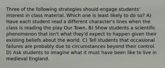 Three of the following strategies should engage students' interest in class material. Which one is least likely to do so? A) Have each student read a different character's lines when the class is reading the play Our Town. B) Show students a scientific phenomenon that isn't what they'd expect to happen given their existing beliefs about the world. C) Tell students that occasional failures are probably due to circumstances beyond their control. D) Ask students to imagine what it must have been like to live in medieval England.