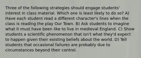 Three of the following strategies should engage students' interest in class material. Which one is least likely to do so? A) Have each student read a different character's lines when the class is reading the play Our Town. B) Ask students to imagine what it must have been like to live in medieval England. C) Show students a scientific phenomenon that isn't what they'd expect to happen given their existing beliefs about the world. D) Tell students that occasional failures are probably due to circumstances beyond their control.