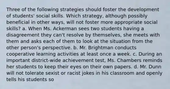 Three of the following strategies should foster the development of students' social skills. Which strategy, although possibly beneficial in other ways, will not foster more appropriate social skills? a. When Ms. Ackerman sees two students having a disagreement they can't resolve by themselves, she meets with them and asks each of them to look at the situation from the other person's perspective. b. Mr. Brightman conducts cooperative learning activities at least once a week. c. During an important district-wide achievement test, Ms. Chambers reminds her students to keep their eyes on their own papers. d. Mr. Dunn will not tolerate sexist or racist jokes in his classroom and openly tells his students so