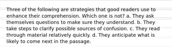 Three of the following are strategies that good readers use to enhance their comprehension. Which one is not? a. They ask themselves questions to make sure they understand. b. They take steps to clarify possible sources of confusion. c. They read through material relatively quickly. d. They anticipate what is likely to come next in the passage.