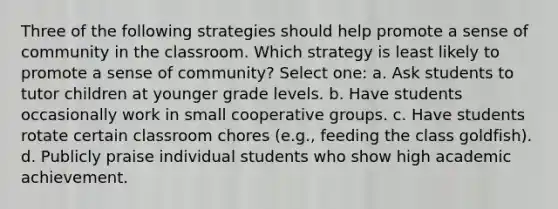 Three of the following strategies should help promote a sense of community in the classroom. Which strategy is least likely to promote a sense of community? Select one: a. Ask students to tutor children at younger grade levels. b. Have students occasionally work in small cooperative groups. c. Have students rotate certain classroom chores (e.g., feeding the class goldfish). d. Publicly praise individual students who show high academic achievement.