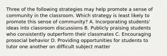 Three of the following strategies may help promote a sense of community in the classroom. Which strategy is least likely to promote this sense of community? A. Incorporating students' ideas into classroom discussions B. Publicly praising students who consistently outperform their classmates C. Encouraging prosocial behavior D. Providing opportunities for students to tutor one another on difficult subject matter