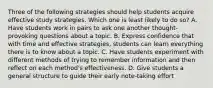 Three of the following strategies should help students acquire effective study strategies. Which one is least likely to do so? A. Have students work in pairs to ask one another thought-provoking questions about a topic. B. Express confidence that with time and effective strategies, students can learn everything there is to know about a topic. C. Have students experiment with different methods of trying to remember information and then reflect on each method's effectiveness. D. Give students a general structure to guide their early note-taking effort