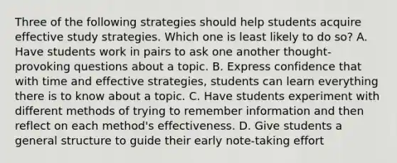 Three of the following strategies should help students acquire effective study strategies. Which one is least likely to do so? A. Have students work in pairs to ask one another thought-provoking questions about a topic. B. Express confidence that with time and effective strategies, students can learn everything there is to know about a topic. C. Have students experiment with different methods of trying to remember information and then reflect on each method's effectiveness. D. Give students a general structure to guide their early note-taking effort