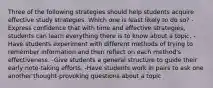 Three of the following strategies should help students acquire effective study strategies. Which one is least likely to do so? -Express confidence that with time and effective strategies, students can learn everything there is to know about a topic. -Have students experiment with different methods of trying to remember information and then reflect on each method's effectiveness. -Give students a general structure to guide their early note-taking efforts. -Have students work in pairs to ask one another thought-provoking questions about a topic