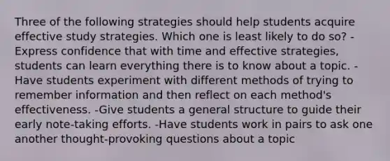 Three of the following strategies should help students acquire effective study strategies. Which one is least likely to do so? -Express confidence that with time and effective strategies, students can learn everything there is to know about a topic. -Have students experiment with different methods of trying to remember information and then reflect on each method's effectiveness. -Give students a general structure to guide their early note-taking efforts. -Have students work in pairs to ask one another thought-provoking questions about a topic