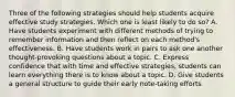 Three of the following strategies should help students acquire effective study strategies. Which one is least likely to do so? A. Have students experiment with different methods of trying to remember information and then reflect on each method's effectiveness. B. Have students work in pairs to ask one another thought-provoking questions about a topic. C. Express confidence that with time and effective strategies, students can learn everything there is to know about a topic. D. Give students a general structure to guide their early note-taking efforts