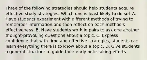 Three of the following strategies should help students acquire effective study strategies. Which one is least likely to do so? A. Have students experiment with different methods of trying to remember information and then reflect on each method's effectiveness. B. Have students work in pairs to ask one another thought-provoking questions about a topic. C. Express confidence that with time and effective strategies, students can learn everything there is to know about a topic. D. Give students a general structure to guide their early note-taking efforts