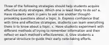 Three of the following strategies should help students acquire effective study strategies. Which one is least likely to do so? a. Have students work in pairs to ask one another thought-provoking questions about a topic. b. Express confidence that with time and effective strategies, students can learn everything there is to know about a topic. c. Have students experiment with different methods of trying to remember information and then reflect on each method's effectiveness. d. Give students a general structure to guide their early note-taking efforts.