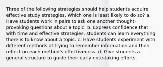 Three of the following strategies should help students acquire effective study strategies. Which one is least likely to do so? a. Have students work in pairs to ask one another thought-provoking questions about a topic. b. Express confidence that with time and effective strategies, students can learn everything there is to know about a topic. c. Have students experiment with different methods of trying to remember information and then reflect on each method's effectiveness. d. Give students a general structure to guide their early note-taking efforts.