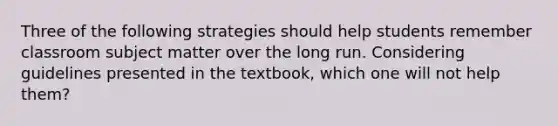 Three of the following strategies should help students remember classroom subject matter over the long run. Considering guidelines presented in the textbook, which one will not help them?