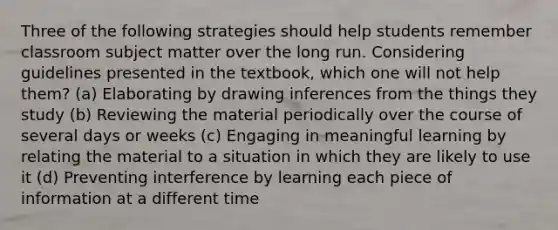 Three of the following strategies should help students remember classroom subject matter over the long run. Considering guidelines presented in the textbook, which one will not help them? (a) Elaborating by drawing inferences from the things they study (b) Reviewing the material periodically over the course of several days or weeks (c) Engaging in meaningful learning by relating the material to a situation in which they are likely to use it (d) Preventing interference by learning each piece of information at a different time