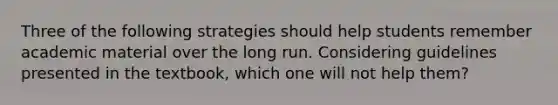 Three of the following strategies should help students remember academic material over the long run. Considering guidelines presented in the textbook, which one will not help them?