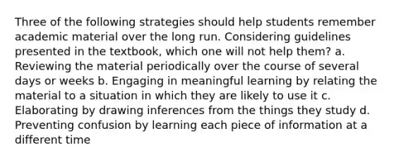 Three of the following strategies should help students remember academic material over the long run. Considering guidelines presented in the textbook, which one will not help them? a. Reviewing the material periodically over the course of several days or weeks b. Engaging in meaningful learning by relating the material to a situation in which they are likely to use it c. Elaborating by drawing inferences from the things they study d. Preventing confusion by learning each piece of information at a different time