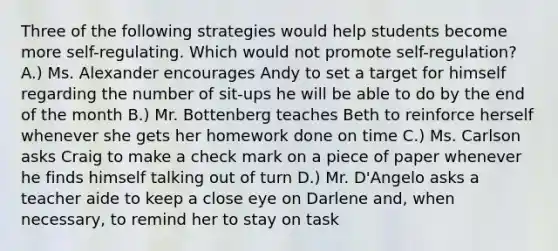 Three of the following strategies would help students become more self-regulating. Which would not promote self-regulation? A.) Ms. Alexander encourages Andy to set a target for himself regarding the number of sit-ups he will be able to do by the end of the month B.) Mr. Bottenberg teaches Beth to reinforce herself whenever she gets her homework done on time C.) Ms. Carlson asks Craig to make a check mark on a piece of paper whenever he finds himself talking out of turn D.) Mr. D'Angelo asks a teacher aide to keep a close eye on Darlene and, when necessary, to remind her to stay on task