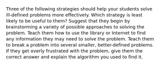 Three of the following strategies should help your students solve ill-defined problems more effectively. Which strategy is least likely to be useful to them? Suggest that they begin by brainstorming a variety of possible approaches to solving the problem. Teach them how to use the library or Internet to find any information they may need to solve the problem. Teach them to break a problem into several smaller, better-defined problems. If they get overly frustrated with the problem, give them the correct answer and explain the algorithm you used to find it.