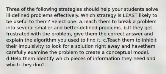 Three of the following strategies should help your students solve ill-defined problems effectively. Which strategy is LEAST likely to be useful to them? Select one: a.Teach them to break a problem into several smaller and better-defined problems. b.If they get frustrated with the problem, give them the correct answer and explain the algorithm you used to find it. c.Teach them to inhibit their impulsivity to look for a solution right away and havethem carefully examine the problem to create a conceptual model. d.Help them identify which pieces of information they need and which they don't.