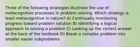 Three of the following strategies illustrate the use of metacognitive processes in problem solving. Which strategy is least metacognitive in nature? A) Continually monitoring progress toward problem solution B) Identifying a logical approach to solving a problem C) Looking up the correct answer at the back of the textbook D) Break a complex problem into smaller easier subproblems