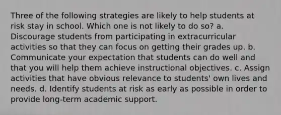 Three of the following strategies are likely to help students at risk stay in school. Which one is not likely to do so? a. Discourage students from participating in extracurricular activities so that they can focus on getting their grades up. b. Communicate your expectation that students can do well and that you will help them achieve instructional objectives. c. Assign activities that have obvious relevance to students' own lives and needs. d. Identify students at risk as early as possible in order to provide long-term academic support.