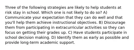 Three of the following strategies are likely to help students at risk stay in school. Which one is not likely to do so? A) Communicate your expectation that they can do well and that you'll help them achieve instructional objectives. B) Discourage them from participating in extracurricular activities so they can focus on getting their grades up. C) Have students participate in school decision making. D) Identify them as early as possible and provide long-term academic support.