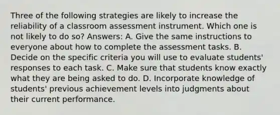 Three of the following strategies are likely to increase the reliability of a classroom assessment instrument. Which one is not likely to do so? Answers: A. Give the same instructions to everyone about how to complete the assessment tasks. B. Decide on the specific criteria you will use to evaluate students' responses to each task. C. Make sure that students know exactly what they are being asked to do. D. Incorporate knowledge of students' previous achievement levels into judgments about their current performance.