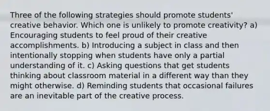 Three of the following strategies should promote students' creative behavior. Which one is unlikely to promote creativity? a) Encouraging students to feel proud of their creative accomplishments. b) Introducing a subject in class and then intentionally stopping when students have only a partial understanding of it. c) Asking questions that get students thinking about classroom material in a different way than they might otherwise. d) Reminding students that occasional failures are an inevitable part of the creative process.