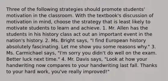 Three of the following strategies should promote students' motivation in the classroom. With the textbook's discussion of motivation in mind, choose the strategy that is least likely to motivate students to learn and achieve. 1. Mr. Allen has the students in his history class act out an important event in the nation's history. 2. Ms. Bright says, "I find European history absolutely fascinating. Let me show you some reasons why." 3. Ms. Carmichael says, "I'm sorry you didn't do well on the exam. Better luck next time." 4. Mr. Davis says, "Look at how your handwriting now compares to your handwriting last fall. Thanks to your hard work, you've really improved!"