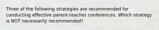 Three of the following strategies are recommended for conducting effective parent-teacher conferences. Which strategy is NOT necessarily recommended?