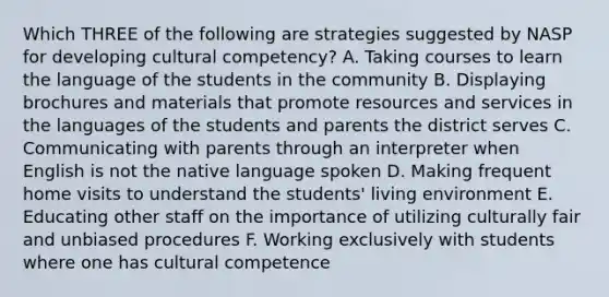 Which THREE of the following are strategies suggested by NASP for developing cultural competency? A. Taking courses to learn the language of the students in the community B. Displaying brochures and materials that promote resources and services in the languages of the students and parents the district serves C. Communicating with parents through an interpreter when English is not the native language spoken D. Making frequent home visits to understand the students' living environment E. Educating other staff on the importance of utilizing culturally fair and unbiased procedures F. Working exclusively with students where one has cultural competence