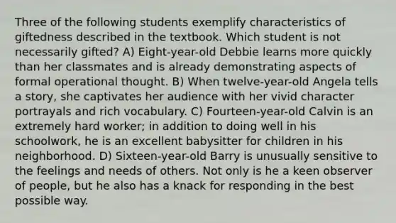 Three of the following students exemplify characteristics of giftedness described in the textbook. Which student is not necessarily gifted? A) Eight-year-old Debbie learns more quickly than her classmates and is already demonstrating aspects of formal operational thought. B) When twelve-year-old Angela tells a story, she captivates her audience with her vivid character portrayals and rich vocabulary. C) Fourteen-year-old Calvin is an extremely hard worker; in addition to doing well in his schoolwork, he is an excellent babysitter for children in his neighborhood. D) Sixteen-year-old Barry is unusually sensitive to the feelings and needs of others. Not only is he a keen observer of people, but he also has a knack for responding in the best possible way.