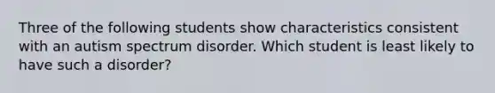 Three of the following students show characteristics consistent with an autism spectrum disorder. Which student is least likely to have such a disorder?