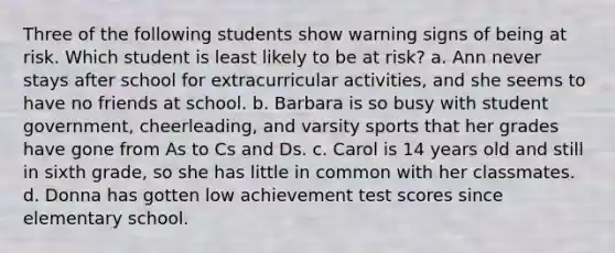 Three of the following students show warning signs of being at risk. Which student is least likely to be at risk? a. Ann never stays after school for extracurricular activities, and she seems to have no friends at school. b. Barbara is so busy with student government, cheerleading, and varsity sports that her grades have gone from As to Cs and Ds. c. Carol is 14 years old and still in sixth grade, so she has little in common with her classmates. d. Donna has gotten low achievement test scores since elementary school.