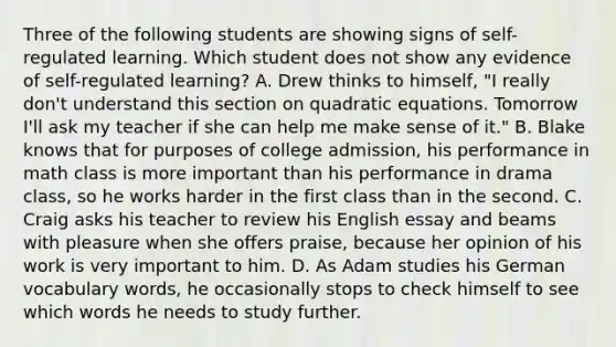 Three of the following students are showing signs of​ self-regulated learning. Which student does not show any evidence of​ self-regulated learning? A. Drew thinks to​ himself, "I really​ don't understand this section on quadratic equations. Tomorrow​ I'll ask my teacher if she can help me make sense of​ it." B. Blake knows that for purposes of college​ admission, his performance in math class is more important than his performance in drama​ class, so he works harder in the first class than in the second. C. Craig asks his teacher to review his English essay and beams with pleasure when she offers​ praise, because her opinion of his work is very important to him. D. As Adam studies his German vocabulary​ words, he occasionally stops to check himself to see which words he needs to study further.