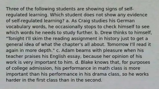 Three of the following students are showing signs of self-regulated learning. Which student does not show any evidence of self-regulated learning? a. As Craig studies his German vocabulary words, he occasionally stops to check himself to see which words he needs to study further. b. Drew thinks to himself, "Tonight I'll skim the reading assignment in history just to get a general idea of what the chapter's all about. Tomorrow I'll read it again in more depth." c. Adam beams with pleasure when his teacher praises his English essay, because her opinion of his work is very important to him. d. Blake knows that, for purposes of college admission, his performance in math class is more important than his performance in his drama class, so he works harder in the first class than in the second.