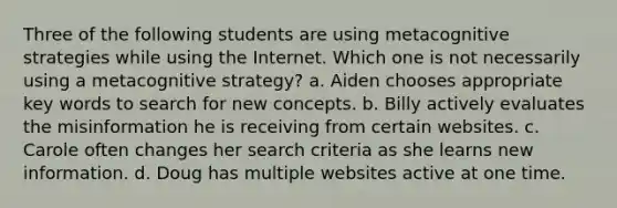 Three of the following students are using metacognitive strategies while using the Internet. Which one is not necessarily using a metacognitive strategy? a. Aiden chooses appropriate key words to search for new concepts. b. Billy actively evaluates the misinformation he is receiving from certain websites. c. Carole often changes her search criteria as she learns new information. d. Doug has multiple websites active at one time.